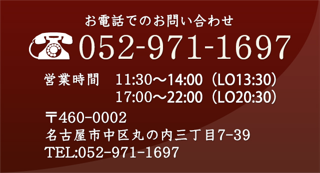 お電話でのお問い合わせ 052-971-1697 営業時間 11:30〜14:00(L.O.13:00) 17:00〜22:00(L.O.20:30) 〒460-0002 名古屋市中区丸の内三丁目7-39 TEL:052-971-1697